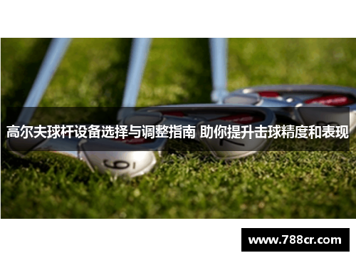 高尔夫球杆设备选择与调整指南 助你提升击球精度和表现