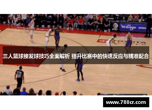 三人篮球接发球技巧全面解析 提升比赛中的快速反应与精准配合
