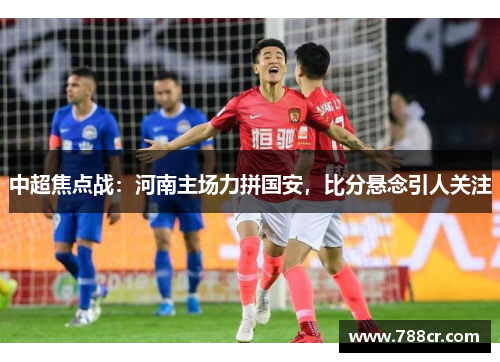中超焦点战：河南主场力拼国安，比分悬念引人关注