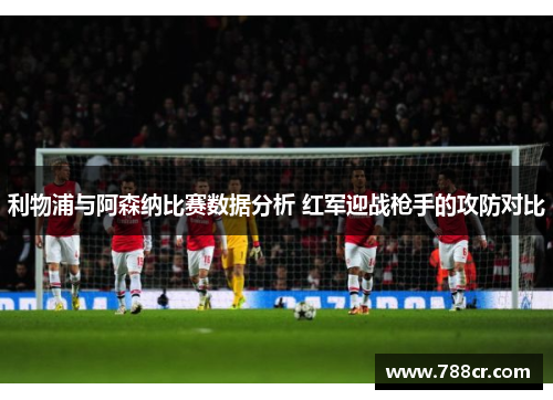 利物浦与阿森纳比赛数据分析 红军迎战枪手的攻防对比