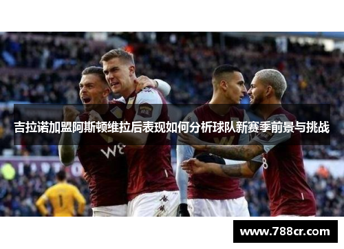 吉拉诺加盟阿斯顿维拉后表现如何分析球队新赛季前景与挑战