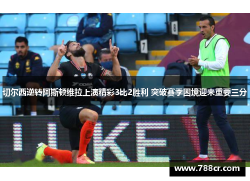 切尔西逆转阿斯顿维拉上演精彩3比2胜利 突破赛季困境迎来重要三分