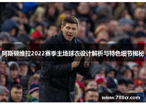 阿斯顿维拉2022赛季主场球衣设计解析与特色细节揭秘